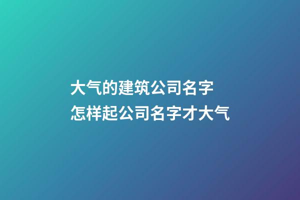 大气的建筑公司名字 怎样起公司名字才大气-第1张-公司起名-玄机派